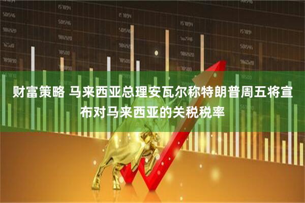 财富策略 马来西亚总理安瓦尔称特朗普周五将宣布对马来西亚的关税税率