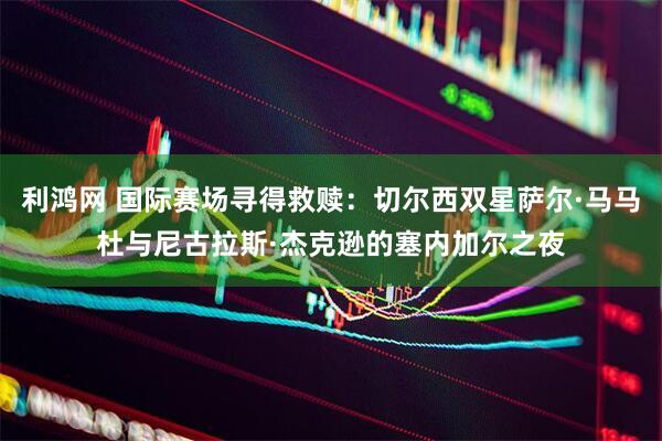 利鸿网 国际赛场寻得救赎：切尔西双星萨尔·马马杜与尼古拉斯·杰克逊的塞内加尔之夜