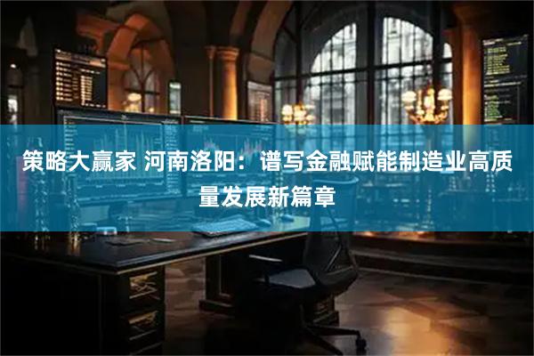 策略大赢家 河南洛阳：谱写金融赋能制造业高质量发展新篇章