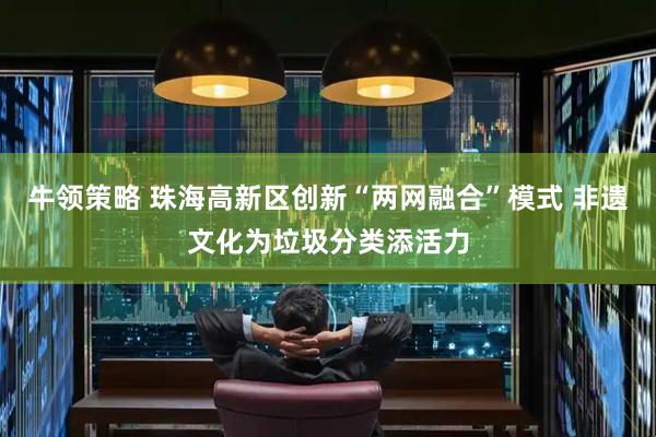 牛领策略 珠海高新区创新“两网融合”模式 非遗文化为垃圾分类添活力