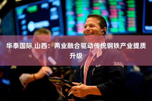 华泰国际 山西：两业融合驱动传统钢铁产业提质升级