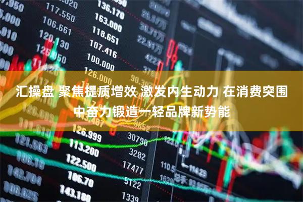汇操盘 聚焦提质增效 激发内生动力 在消费突围中奋力锻造一轻品牌新势能