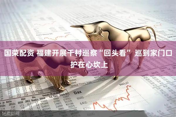 国荣配资 福建开展千村巡察“回头看” 巡到家门口 护在心坎上