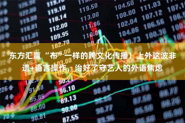 东方汇赢 “布”一样的跨文化传播！上外这波非遗+语言操作，治好了守艺人的外语焦虑