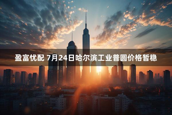 盈富忧配 7月24日哈尔滨工业普圆价格暂稳