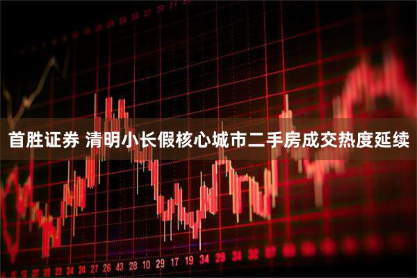 首胜证券 清明小长假核心城市二手房成交热度延续
