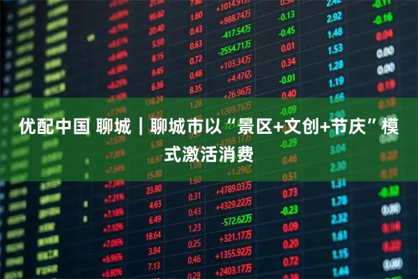 优配中国 聊城｜聊城市以“景区+文创+节庆”模式激活消费